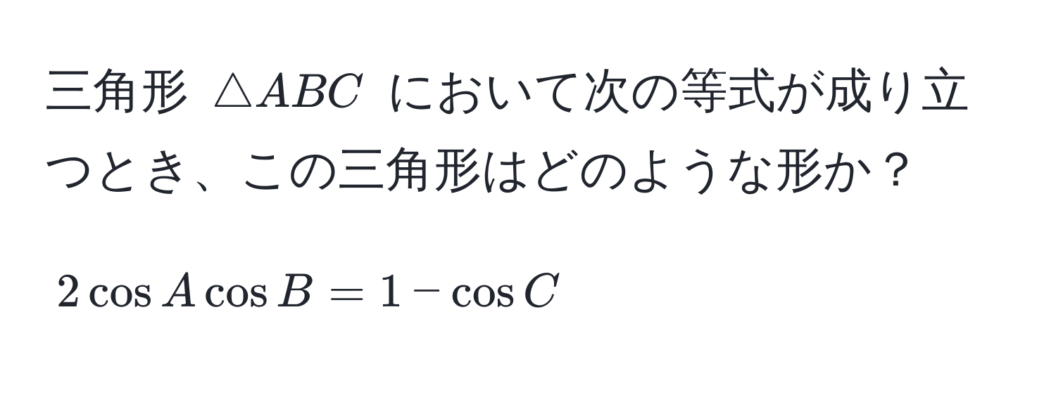 三角形 $△ABC$ において次の等式が成り立つとき、この三角形はどのような形か？  
$$2 cos A cos B = 1 - cos C$$