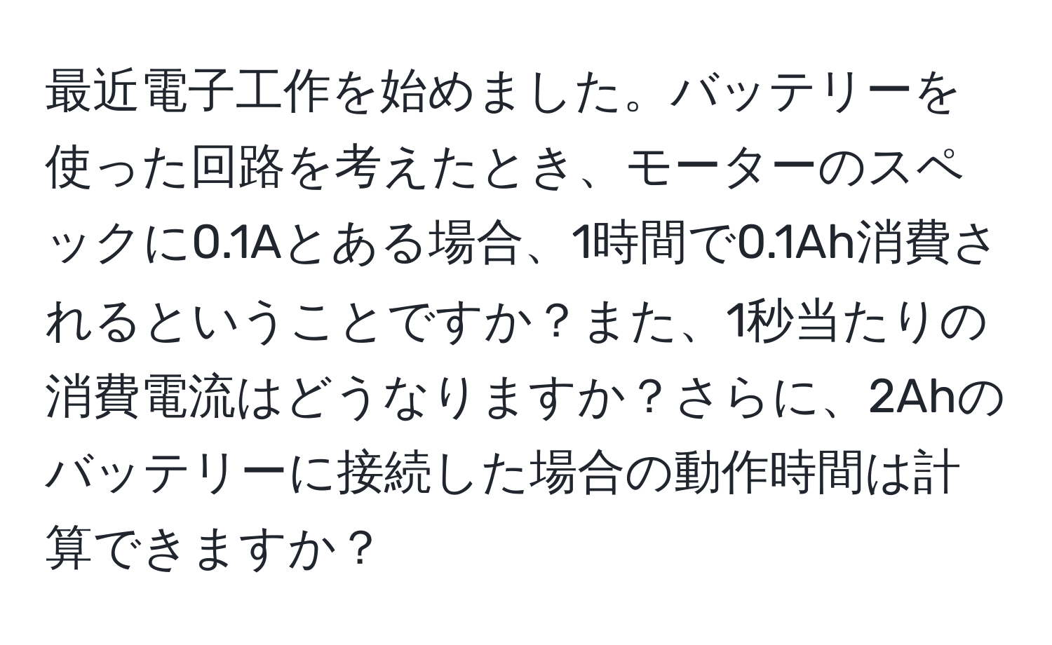 最近電子工作を始めました。バッテリーを使った回路を考えたとき、モーターのスペックに0.1Aとある場合、1時間で0.1Ah消費されるということですか？また、1秒当たりの消費電流はどうなりますか？さらに、2Ahのバッテリーに接続した場合の動作時間は計算できますか？