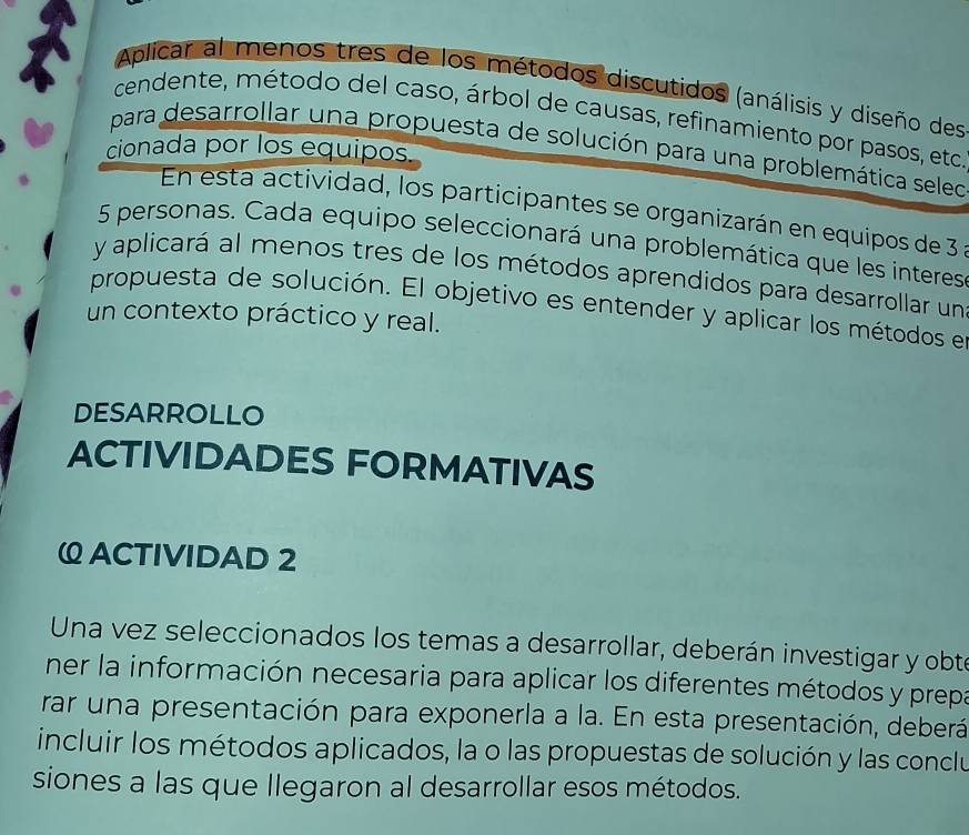 Aplicar al menos tres de los métodos discutidos (análisis y diseño des 
cendente, método del caso, árbol de causas, refinamiento por pasos, etc 
para desarrollar una propuesta de solución para una problemática seleo 
cionada por los equipos. 
En esta actividad, los participantes se organizarán en equipos de 3
5 personas. Cada equipo seleccionará una problemática que les interes 
y aplicará al menos tres de los métodos aprendidos para desarrollar un 
propuesta de solución. El objetivo es entender y aplicar los métodos el 
un contexto práctico y real. 
DESARROLLO 
ACTIVIDADES FORMATIVAS 
ω ACTIVIDAD 2 
Una vez seleccionados los temas a desarrollar, deberán investigar y obte 
ner la información necesaria para aplicar los diferentes métodos y prepa 
rar una presentación para exponerla a la. En esta presentación, deberá 
incluir los métodos aplicados, la o las propuestas de solución y las conclu 
siones a las que llegaron al desarrollar esos métodos.