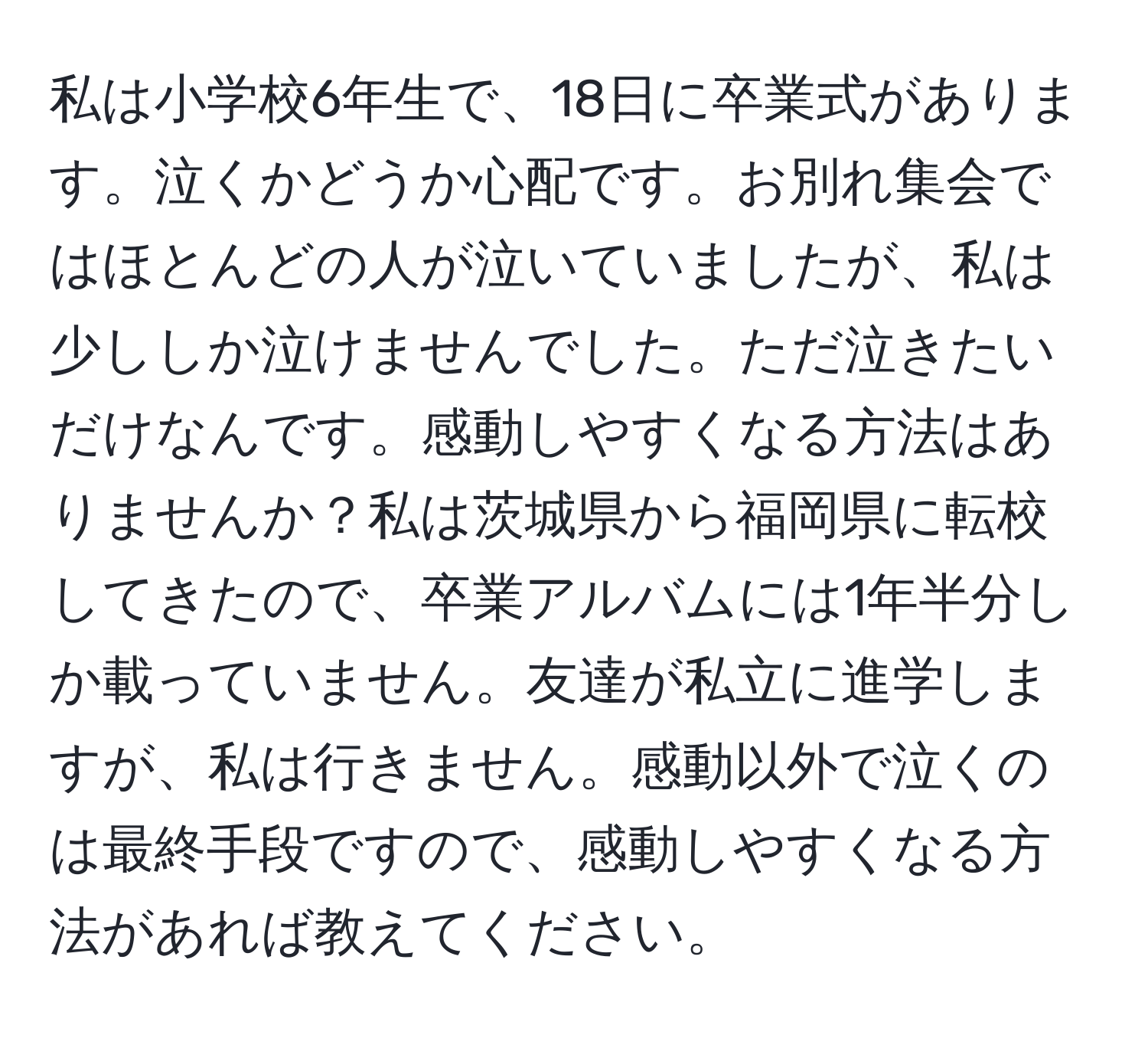 私は小学校6年生で、18日に卒業式があります。泣くかどうか心配です。お別れ集会ではほとんどの人が泣いていましたが、私は少ししか泣けませんでした。ただ泣きたいだけなんです。感動しやすくなる方法はありませんか？私は茨城県から福岡県に転校してきたので、卒業アルバムには1年半分しか載っていません。友達が私立に進学しますが、私は行きません。感動以外で泣くのは最終手段ですので、感動しやすくなる方法があれば教えてください。