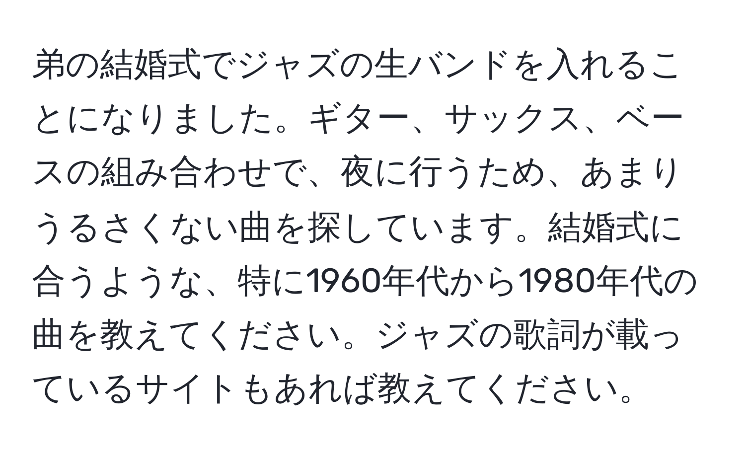 弟の結婚式でジャズの生バンドを入れることになりました。ギター、サックス、ベースの組み合わせで、夜に行うため、あまりうるさくない曲を探しています。結婚式に合うような、特に1960年代から1980年代の曲を教えてください。ジャズの歌詞が載っているサイトもあれば教えてください。