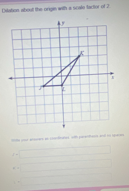 Dilation about the origin with a scale factor of 2. 
Write your answers as coordinates, with parenthesis and no spaces
f=□
K=□
L'=□