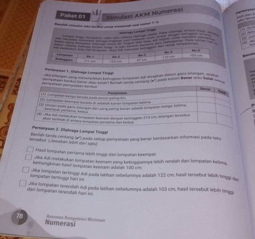 pertonyaal
Paket 01 Simulasi AKM Numerasi
piiih dan b
teks terse
Bacalah stimulus teks berikut untuk menjawab soal nomor 1-3.
Olahraga Lompat Tinggi
(1) Jum
Lompat tinggi merupakan salah satu cabang olahraga atletik. Pada glahraga lompat tinggi, seorang (2) Sols
(3) Jun
after benisaha melompat sefingoi lingginya sast melowati sustu mistar dengan ketinggian fattanty
Dalam ajang Kompetisi Olahraua Siswa SD Tingket Wali Kota. Adi terpilih untuk mewakili sekolahnya
dalam cabang orlatin bersama guru olahraganya. Pada latihan har in (4) Jik
n setiap lompatannya
tor
Bacals
m
Pertanyaan 1. Olahraga Lompat Tinggi 1
Jika bilangan yang menunjukkan ketinggian lompatan Adi disajikan dalam garis bilangan, apakah
at
pernyataan berikut benar atau salahah tanda centang (▲) pada kolom Benar atau Salah sesua se
7
P
B
Olahraga Lompat Tinggi
Berilah tanda centang (▲) pada setiap pernyataan yang benar berdasarkan informasi pada teks
tersebut. (Jawaban lebih dari satu)
Hasil lompatan pertama lebih tinggi dari lompatan keempat.
Jika Adi melakukan lompatan keenam yang ketinggiannya lebih rendah dari lompatan kelima.
kemungkinan hasil lompatan keenam adalah 100 cm.
Jika lompatan tertinggi Adi pada latihan sebelumnya adalah 122 cm, hasil tersebut lebih tinggi da
lompatan tertinggi hari ini.
Jika lompatan terendah Adi pada latihan sebelumnya adalah 103 cm, hasil tersebut lebih tinggi
dari lompatan terendah hari ìni.
78 Asesmen Kompetensi Minimum
Numerasi