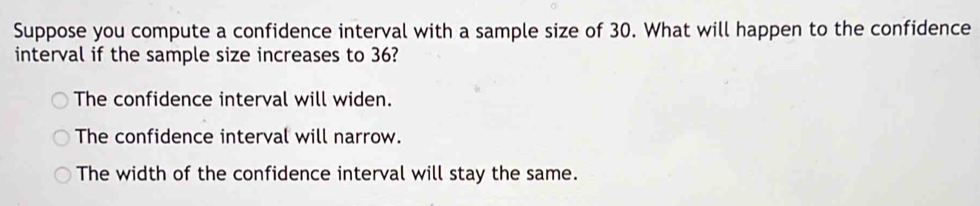 Suppose you compute a confidence interval with a sample size of 30. What will happen to the confidence
interval if the sample size increases to 36?
The confidence interval will widen.
The confidence interval will narrow.
The width of the confidence interval will stay the same.