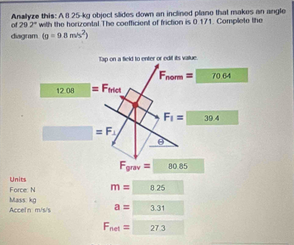 Analyze this: A 8 25-kg object slides down an inclined plane that makes an angle
of 29.2° with the horizontal The coefficient of friction is 0.171. Complete the
diagram (g=9.8m/s^2)
F_grav=□ 80.85
Units
Force: N
m=8.25
Mass. kg
Accel'n m/s/s
a=□ 3.31
F_net=□ 27.3