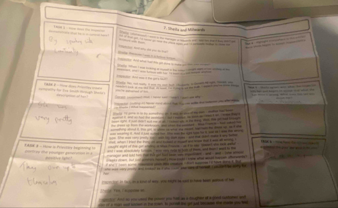 Sheila and Milwards
TASK 1 - How does the inspecton ry mer (hs esd) I went to the manager ot tklents and I tald fam mard they dit ot
demanstrate that he is in contrel here! d of tad we ia hover ga nols the proom o wnes i'd h ernde hemer is iose ms
accrunt with them
Tage 4 - nighlght s perhane zn de     
*aca poss begis to accest respip
inpector. An'd why did you do that?
Sholy: Becauss I was in a fulsus larce
Indpestor. And what had this gid done to make you the one meser
Sherls. When I was looking at myslf in the wore I caught sight of hr wnkies a me
=== stant, and I was tuneus wim her n    _ wever wte
cpector: And was it the gif's fault
Sheilg: No, not really. It was my nwn fours. (Sudoelly to Gerst) All ngst, Dold, ya
noodn't look at me las tha Ao foe tie con t we the suth. I expect sorve done shings t a i -  tals carees woth what te  a    
TASK 2 - How does Priestley create you're ashamed of tos.
letle her aut bepers is sccout oor what she
sympathy for Eva Senth through Shinla's description of her?  Gerald cureet twl, I never sand I hsant t aet we whe 
Js me i acong What ss ts tel w
ta  Shade ) What happen a  Inspecton boutting in) Never mind about that. Yw oae sette that beteeen you aferwged.
Shellg: I'd gone in to try something on. It was ain iles of my own -- mother had been
against it, and so had the assistant-tat Imslted. As soon as I bied it on. Tknow theyd
been right. ilf just didn't sut me at an. I looked siy itlae thing. Wa, this ti'l had beaught
the dress up from the workroom, and when the eesiant - Mas Francis - had aked her
something about it, this out, to ahow us what she meant, had held the dress up. as it she
was wearing it. And it just suited her. She was the right type for it, just as i was the wront
type. She was very precy too -- was big dark ayks -- and mat didn't moke it ony better
Well, when I tried the thing on and looked is mysslf and knew that it ws all wrond. I TANC 6 - thig havs the 60 od ca e ?
TASK 3 - How is Priestley beginning to caught sight of this girl smiling at Miss Prancs - as if to say: "doesn't she look awful" expinited the pour and wak in her   .
and I was absolutely funous. I was very rude to not of them, and then I wenl to the
portray the younger generation in a , manager and told him that this girl had been very impeninent - and - and - (she almos
positive light? breaks down, but just contols herself? How could I know what would happien afterwards?
 
if she'd been some ryssrabe plain less creature. I don't suppose I'd have done it. But
her she was very pretty and looked as if she could tae care of horsed. I couidn't be sorry for
   
Inspector. In fact, in a kind of way, you might be said to have been jeatous of her
She ls: Yes, I suppase so.
in spector. And so you used the power you had, as a daughter of a good customer and
also of a man well known in the town, to puresh the girl just because she made you teel