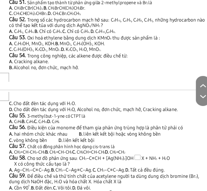 Cầu 51. Sản phẩm tạo thành từ phản ứng giữa 2-methylpropene và Br₂là
A. CH₂Br CBr(CH₃)₂ B. CH₂BrCH(CH₃)CH₂Br.
C.CH₃CH(CH₃)₂CHBr₂.D. CH₃CBr₂C H_2CH_3
Câu 52. Trong số các hydrocarbon mạch hở sau: C_4H_10,C_4H_6,C_4H_8,C_3H_4 , những hydrocarbon nào
có thể tạo kết tủa với dung dịch . AgNO_3/NH_3
A. C_4H_6,C_3H_4.B 3. Chỉ có C_4H_6.C. Chỉ có C_3H_4,D.C_4H_10,C_4H_8.
Câu 53. Oxi hoá ethylene bằng dung dịch KMnO₄ thu được sản phẩm là :
A. C_2H_5OH,MnO_2,KOH.B.MnO_2,C_2H_4(OH)_2,KOH.
C. C_2H_4(OH)_2,K_2CO_3,MnO_2.D.K_2CO_3,H_2O,MnO_2.
Câu 54. Trong công nghiệp, các alkene được điều chế từ:
A. Cracking alkane.
B.Alcohol no, đơn chức, mạch hở.
C.Cho đất đèn tác dụng với H_2O.
D. Cho đất đèn tác dụng với H_2O 0, Alcohol no, đơn chức, mạch hở, Cracking alkane.
Câu 55. 3-methylbut-1-yne có CTPT là
A. C_5H_8B. C_4H_8C. C_5H_10D. C_3H_6
Câu 56. Điều kiện của monome để tham gia phản ứng trùng hợp là phân tử phải có
A. hai nhóm chức khác nhau B.liên kết kết bội hoặc vòng không bền
C. vòng không bền D.liên kết kết bội
Câu 57. Chất có đồng phân hình học dạng cis-trans là
A. CH_2=CH-CH_2-CH_3B.CH_2=CH-CH_3C.CH=CH-CH_3D.CH_2=CH_2
Câu 58. Cho sơ đồ phản ứng sau: CH_3-Cequiv CH+[Ag(NH_3)_2]OH□ X+NH_3+H_2O
X có công thức cấu tạo là ?
A. Ag-CH_2-Cequiv C-Ag.B.CH_3-C-Agequiv C-Ag.C.CH_3-Cequiv C-Ag .D.Tất cả đều đúng.
Câu 59. Để điều chế và thử tính chất của acetylene người ta dùng dung dịch bromine (Br_2),
dung dịch NaOH đặc, H_2O và hóa chất X. Hóa chất X là
A. Cor 90° .B. Đất đèn.C. Vôi tôi.D. Đá vôi.