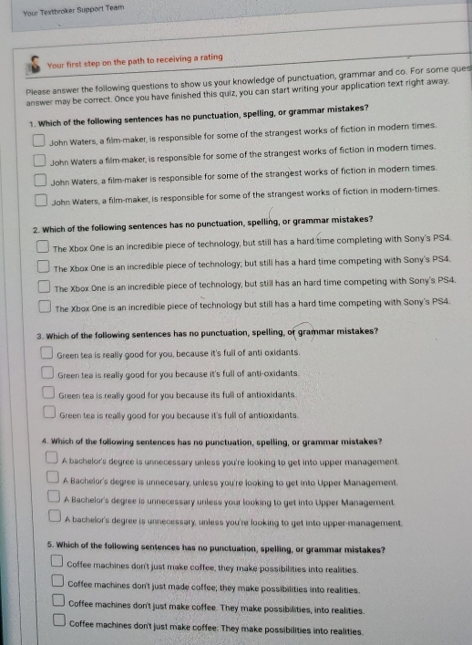 Your Textbroker Support Team
Your first step on the path to receiving a rating
Please answer the following questions to show us your knowledge of punctuation, grammar and co. For some ques
answer may be correct. Once you have finished this quiz, you can start writing your application text right away.
1. Which of the following sentences has no punctuation, spelling, or grammar mistakes?
John Waters, a film-maker, is responsible for some of the strangest works of fiction in modern times.
John Waters a film-maker, is responsible for some of the strangest works of fiction in modern times.
John Waters, a film-maker is responsible for some of the strangest works of fiction in modern times.
John Waters, a film-maker, is responsible for some of the strangest works of fiction in modern-times.
2. Which of the following sentences has no punctuation, spelling, or grammar mistakes?
The Xbox One is an incredible piece of technology, but still has a hard time completing with Sony's PS4.
The Xbox One is an incredible piece of technology; but still has a hard time competing with Sony's PS4.
The Xbox One is an incredible piece of technology, but still has an hard time competing with Sony's PS4.
The Xbox One is an incredible piece of technology but still has a hard time competing with Sony's PS4.
3. Which of the following sentences has no punctuation, spelling, or grammar mistakes?
Green tea is really good for you, because it's full of anti oxidants.
Green tea is really good for you because it's full of anti-oxidants.
Green tea is really good for you because its full of antioxidants.
Green tea is really good for you because it's full of antioxidants.
4. Which of the following sentences has no punctuation, spelling, or grammar mistakes?
A bachelor's degree is unnecessary unless you're looking to get into upper management.
A Bachelor's degree is unnecesary, unless you're looking to get into Upper Management.
A Bachelor's degree is unnecessary unless your looking to get into Upper Management.
A bachelor's degree is unnecessary, unless you're looking to get into upper-management.
5. Which of the following sentences has no punctuation, spelling, or grammar mistakes?
Coffee machines don't just make coffee, they make possibilities into realities.
Coffee machines don't just made coffee; they make possibilities into realities.
Coffee machines don't just make coffee. They make possibilities, into realities.
Coffee machines don't just make coffee: They make possibilities into realities.