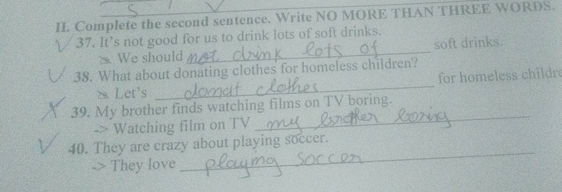 Complete the second sentence. Write NO MORE THAN THREE WORDS. 
37. It’s not good for us to drink lots of soft drinks. 
We should _soft drinks. 
_ 
38. What about donating clothes for homeless children? 
for homeless childre 
Let's 
39. My brother finds watching films on TV boring. 
-> Watching film on TV 
_ 
_ 
40. They are crazy about playing soccer. 
They love