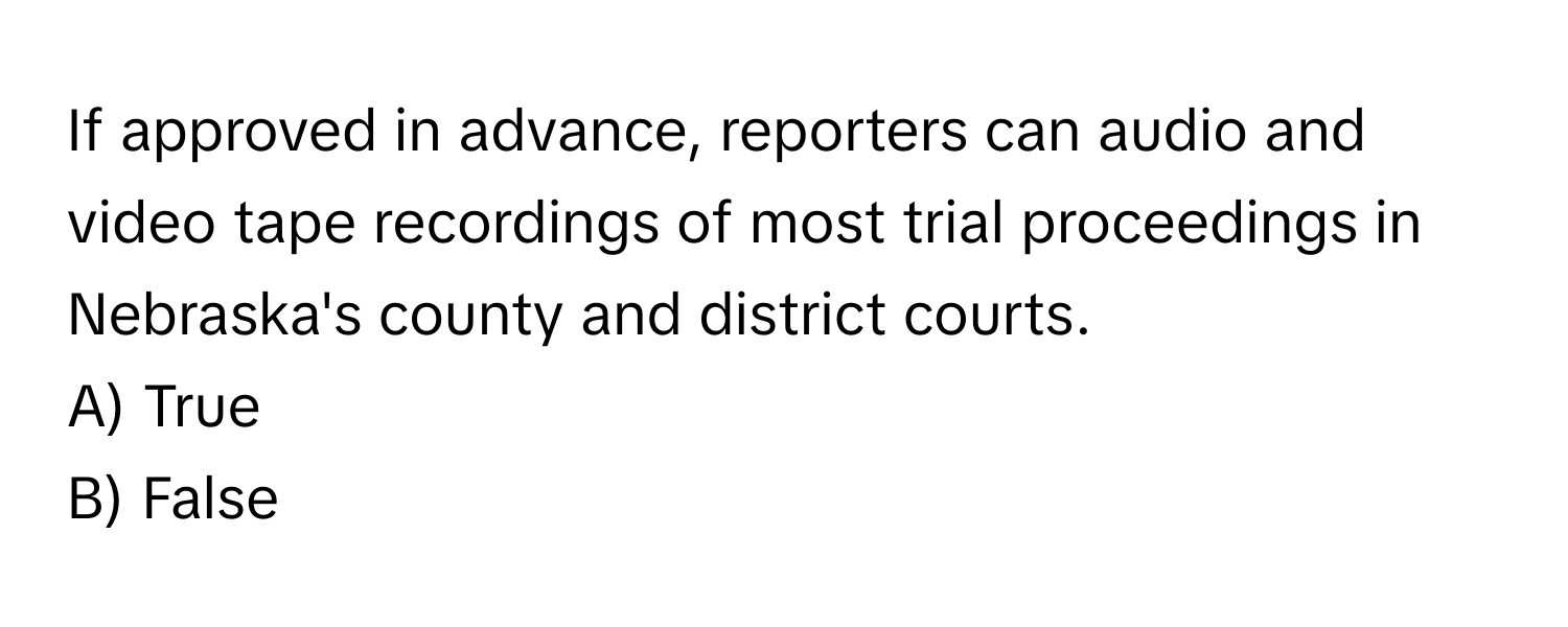 If approved in advance, reporters can audio and video tape recordings of most trial proceedings in Nebraska's county and district courts. 

A) True 
B) False