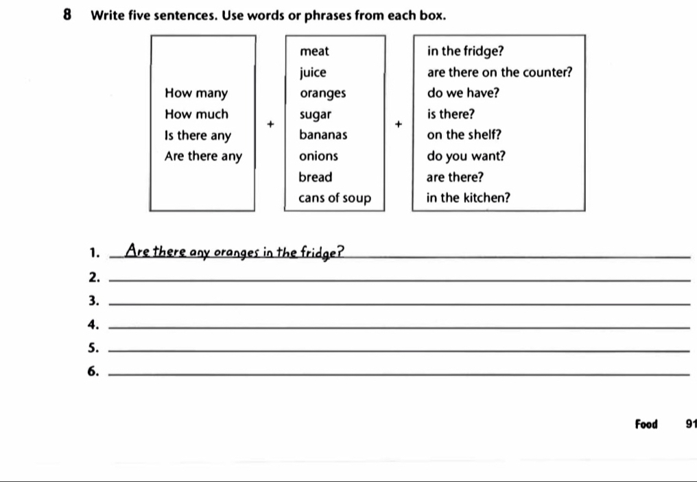 Write five sentences. Use words or phrases from each box. 
meat in the fridge? 
juice are there on the counter? 
How many oranges do we have? 
How much sugar + is there? 
+ 
Is there any bananas on the shelf? 
Are there any onions do you want? 
bread are there? 
cans of soup in the kitchen? 
1. _Are there any oranges in the fridge?_ 
2._ 
3._ 
4._ 
5._ 
6._ 
Food 91