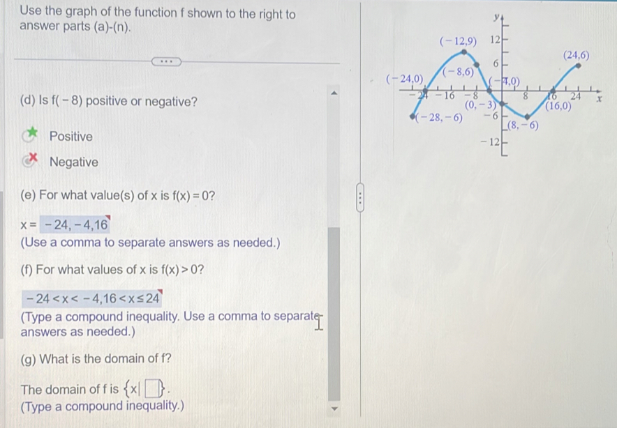 Use the graph of the function f shown to the right to
answer parts d)-( n)
(d) Is f(-8) positive or negative?
Positive
Negative
(e) For what value(s) of x is f(x)=0 ?
x=-24,-4,16
(Use a comma to separate answers as needed.)
(f) For what values of x is f(x)>0 ?
-24
(Type a compound inequality. Use a comma to separate
answers as needed.)
(g) What is the domain of f?
The domain of f is  x|□  .
(Type a compound inequality.)