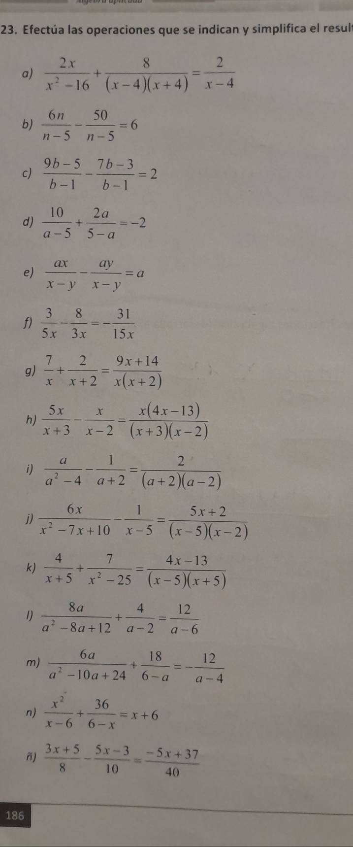 Efectúa las operaciones que se indican y simplifica el result
a)  2x/x^2-16 + 8/(x-4)(x+4) = 2/x-4 
b)  6n/n-5 - 50/n-5 =6
c)  (9b-5)/b-1 - (7b-3)/b-1 =2
d)  10/a-5 + 2a/5-a =-2
e)  ax/x-y - ay/x-y =a
f)  3/5x - 8/3x =- 31/15x 
g)  7/x + 2/x+2 = (9x+14)/x(x+2) 
h)  5x/x+3 - x/x-2 = (x(4x-13))/(x+3)(x-2) 
i)  a/a^2-4 - 1/a+2 = 2/(a+2)(a-2) 
j)  6x/x^2-7x+10 - 1/x-5 = (5x+2)/(x-5)(x-2) 
k)  4/x+5 + 7/x^2-25 = (4x-13)/(x-5)(x+5) 
1)  8a/a^2-8a+12 + 4/a-2 = 12/a-6 
m)  6a/a^2-10a+24 + 18/6-a =- 12/a-4 
n)  x^2/x-6 + 36/6-x =x+6
ñ)  (3x+5)/8 - (5x-3)/10 = (-5x+37)/40 
186