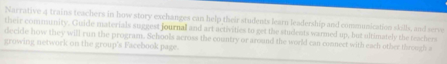 Narrative 4 trains teachers in how story exchanges can help their students learn leadership and communication skills, and serve 
their community. Guide materials suggest journal and art activities to get the students warmed up, but ultimately the teachers 
decide how they will run the program. Schools across the country or around the world can connect with each other through a 
growing network on the group's Facebook page.