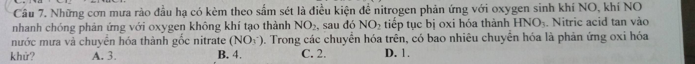 Những cơn mưa rào đầu hạ có kèm theo sấm sét là điều kiện để nitrogen phản ứng với oxygen sinh khí NO, khí NO
nhanh chóng phản ứng với oxygen không khí tạo thành NO_2 , sau đó NO_2 tiếp tục bị oxi hóa thành HNO_3. Nitric acid tan vào
nước mưa và chuyển hóa thành gốc nitrate (NO_3^-) 0. Trong các chuyển hóa trên, có bao nhiêu chuyển hóa là phản ứng oxi hóa
khử? A. 3. B. 4. C. 2. D. 1.