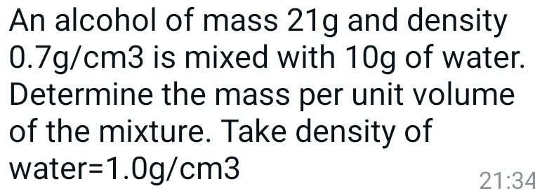 An alcohol of mass 21g and density
0.7g/cm3 is mixed with 10g of water. 
Determine the mass per unit volume 
of the mixture. Take density of 
water =1.0g/cm3
21:34