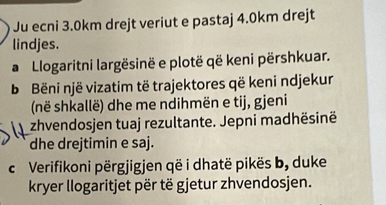 Ju ecni 3.0km drejt veriut e pastaj 4.0km drejt 
lindjes. 
a Llogaritni largësinë e plotë që keni përshkuar. 
b Bëni një vizatim të trajektores që keni ndjekur 
(në shkallë) dhe me ndihmën e tij, gjeni 
zhvendosjen tuaj rezultante. Jepni madhësinë 
dhe drejtimin e saj. 
c Verifikoni përgjigjen që i dhatë pikës b, duke 
kryer llogaritjet për të gjetur zhvendosjen.