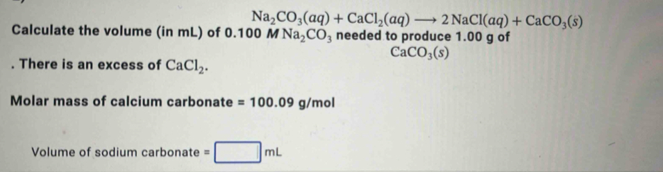 Na_2CO_3(aq)+CaCl_2(aq)to 2NaCl(aq)+CaCO_3(s)
Calculate the volume (in mL) of 0.1 00 M Na_2CO_3 needed to produce 1.00 g of
CaCO_3(s). There is an excess of CaCl_2. 
Molar mass of calcium carbonate =100.09g/mol
Volume of sodium carbonate =□ mL