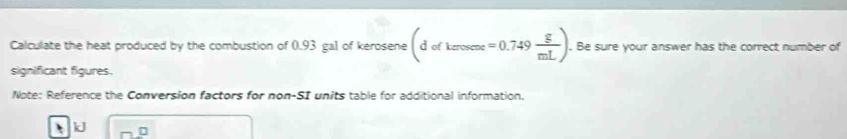 Calculate the heat produced by the combustion of 0.93 gal of kerosene (dofkerosese=0.749 g/mL ). Be sure your answer has the correct number of 
significant figures. 
Note: Reference the Conversion factors for non-SI units table for additional information.
k