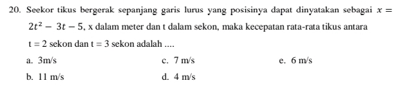 Seekor tikus bergerak sepanjang garis lurus yang posisinya dapat dinyatakan sebagai x=
2t^2-3t-5 , x dalam meter dan t dalam sekon, maka kecepatan rata-rata tikus antara
t=2 sekon dan t=3 sekon adalah ....
a. 3m/s c. 7 m/s e. 6 m/s
b. 11 m/s d. 4 m/s