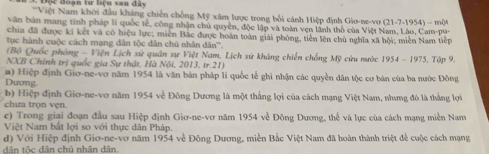 Độc đoạn tư liệu sau đây 
*Việt Nam khởi đầu kháng chiến chồng Mỹ xâm lược trong bối cảnh Hiệp định Giơ-ne-vợ (2)-7- 1954) - một 
văn bản mang tỉnh pháp lí quốc tế, công nhận chủ quyền, độc lập và toàn vẹn lãnh thổ của Việt Nam, Lào, Cam-pu- 
chia đã được kí kết và có hiệu lực; miền Bắc được hoàn toàn giải phóng, tiến lên chủ nghĩa xã hội; miền Nam tiếp 
tục hành cuộc cách mạng dân tộc dân chủ nhân dân''. 
(Bộ Quốc phòng - Viện Lịch sử quân sự Việt Nam, Lịch sử kháng chiến chống Mỹ cứu nước 1954-1975
NXB Chính trị quốc gia Sự thật, Hà Nội, 2013, tr.21) . Tập 9. 
a) Hiệp định Giơ-ne-vơ năm 1954 là văn bản pháp lí quốc tế ghi nhận các quyền dân tộc cơ bản của ba nước Đông 
Dương. 
b) Hiệp định Giơ-ne-vơ năm 1954 về Đông Dương là một thắng lợi của cách mạng Việt Nam, nhưng đó là thắng lợi 
chưa trọn vẹn. 
c) Trong giai đoạn đầu sau Hiệp định Giơ-ne-vơ năm 1954 về Đông Dương, thế và lực của cách mạng miền Nam 
Việt Nam bất lợi so với thực dân Pháp. 
d) Với Hiệp định Giơ-ne-vơ năm 1954 về Đông Dương, miền Bắc Việt Nam đã hoàn thành triệt để cuộc cách mạng 
dân tộc dân chủ nhân dân.