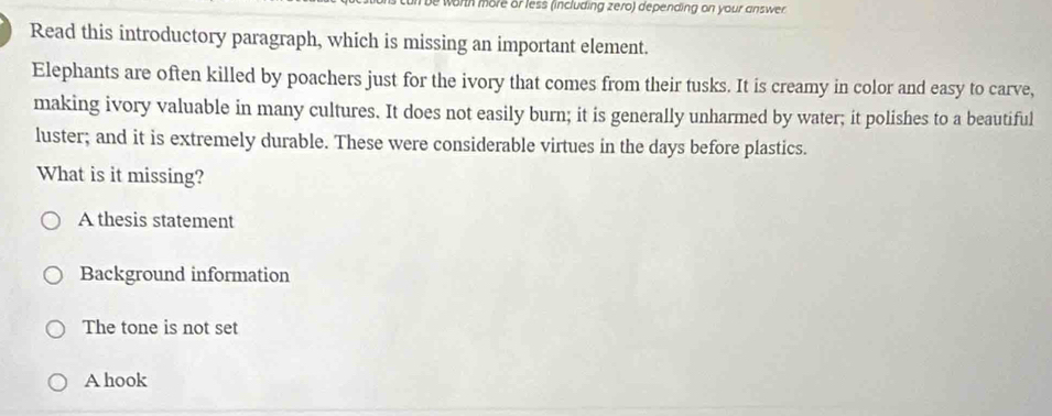 be worth more or less (including zero) depending on your answer
Read this introductory paragraph, which is missing an important element.
Elephants are often killed by poachers just for the ivory that comes from their tusks. It is creamy in color and easy to carve,
making ivory valuable in many cultures. It does not easily burn; it is generally unharmed by water; it polishes to a beautiful
luster; and it is extremely durable. These were considerable virtues in the days before plastics.
What is it missing?
A thesis statement
Background information
The tone is not set
A hook