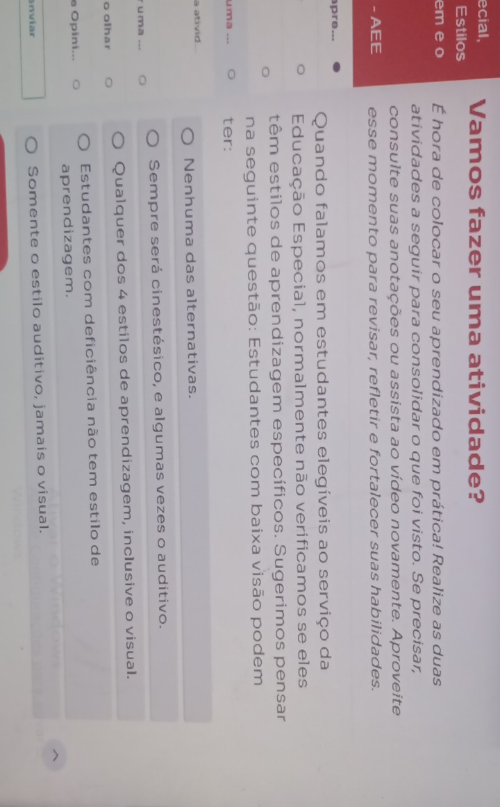 ecial, Vamos fazer uma atividade?
Estilos
em e o É hora de colocar o seu aprendizado em prática! Realize as duas
atividades a seguir para consolidar o que foi visto. Se precisar,
consulte suas anotações ou assista ao vídeo novamente. Aproveite
- AEE esse momento para revisar, refletir e fortalecer suas habilidades.
apre...
Quando falamos em estudantes elegíveis ao serviço da
Educação Especial, normalmente não verificamos se eles
têm estilos de aprendizagem específicos. Sugerimos pensar
na seguinte questão: Estudantes com baixa visão podem
u m a ... ter:
a ativid.
Nenhuma das alternativas.
Sempre será cinestésico, e algumas vezes o auditivo.
ruma
Qualquer dos 4 estilos de aprendizagem, inclusive o visual.
o olhar
e Opini... Estudantes com deficiência não tem estilo de
aprendizagem.
nviar Somente o estilo auditivo, jamais o visual.