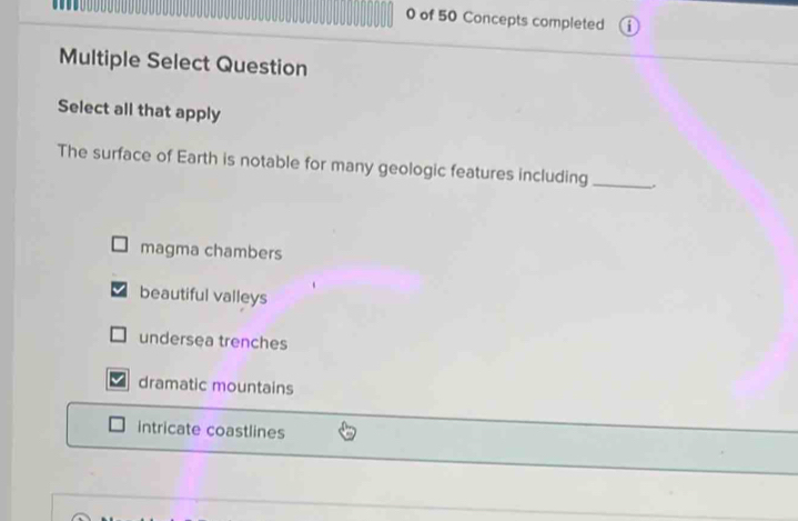 of 50 Concepts completed
Multiple Select Question
Select all that apply
The surface of Earth is notable for many geologic features including_
magma chambers
beautiful valleys
undersea trenches
dramatic mountains
intricate coastlines