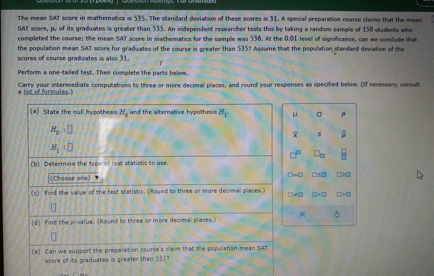 The mean SAT score in mathematics is 535. The standard deviation of these scores is 31. A special preparation course claims that the mean 
SAT score, μ, of its graduates is greater than 535. An independent researcher tests this by taking a random sample of 150 students who 
completed the course; the mean SAT score in mathematics for the sample was 536. At the 0.01 level of significance, can we conclude that 
the population mean SAT score for graduates of the course is greater than 535? Assume that the population standard deviation of the 
scores of course graduates is also 31. 
Perform a one-tailed test. Then complete the parts below. 
Carry your intermediate computations to three or more decimal places, and round your responses as specified below. (If necessary, consult 
a list of formulas.) 
(a) State the null hypothesis H_0 and the alternative hypothesis H_1. sigma p
μ
H_0:□
S widehat p
H_1:□
□ _□   □ /□  
(b) Determine the type of test statistic to use. 
(Choose one)
□ =□ □ ≤ □ □ ≥ □
(c) Find the value of the test statistic. (Round to three or more decimal places.) □ != □ □ □ >□
× 5 
(d) Find the p -value. (Round to three or more decimal places.) 
(e) Can we support the preparation course's claim that the population mean SAT 
score of its graduates is greater than 535?