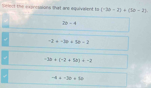 Select the expressions that are equivalent to (-3b-2)+(5b-2).
2b-4
-2+-3b+5b-2
-3b+(-2+5b)+-2
√
-4+-3b+5b