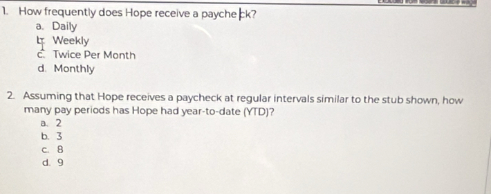 How frequently does Hope receive a payche ck?
a. Daily
l Weekly
c. Twice Per Month
d. Monthly
2. Assuming that Hope receives a paycheck at regular intervals similar to the stub shown, how
many pay periods has Hope had year -to-date (YTD)?
a、 2
b. 3
c. 8
d. 9