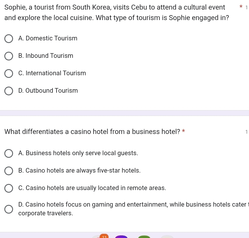 Sophie, a tourist from South Korea, visits Cebu to attend a cultural event * 1
and explore the local cuisine. What type of tourism is Sophie engaged in?
A. Domestic Tourism
B. Inbound Tourism
C. International Tourism
D. Outbound Tourism
What differentiates a casino hotel from a business hotel? * 1
A. Business hotels only serve local guests.
B. Casino hotels are always five-star hotels.
C. Casino hotels are usually located in remote areas.
D. Casino hotels focus on gaming and entertainment, while business hotels cater
corporate travelers.