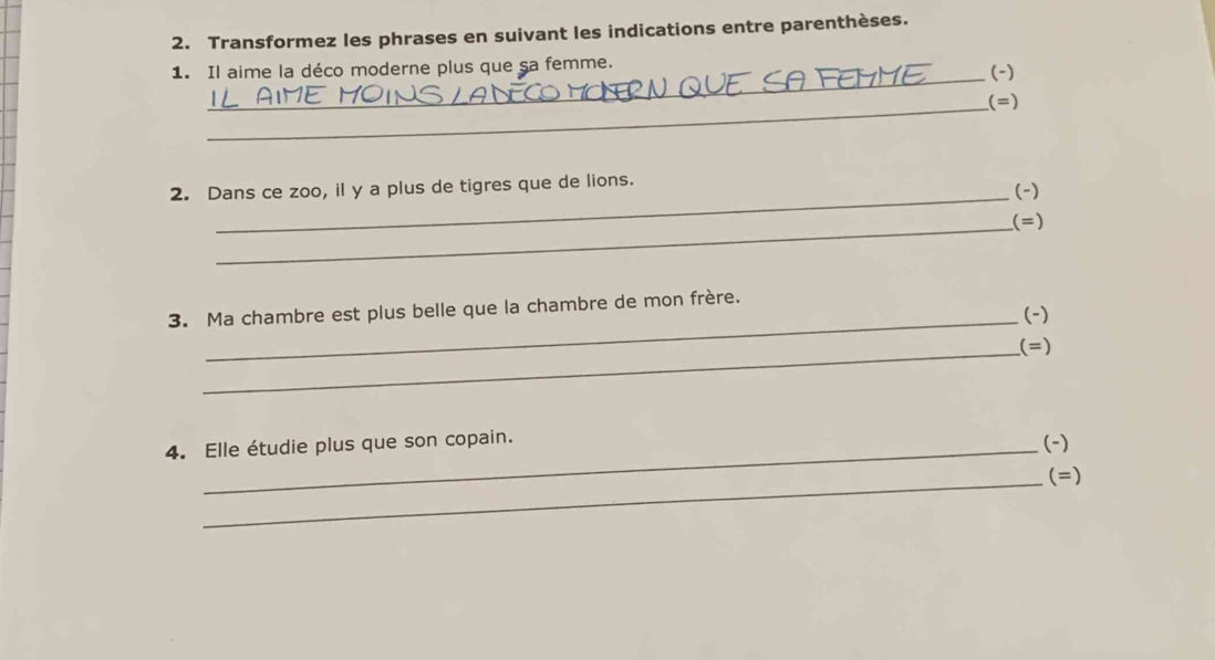 Transformez les phrases en suivant les indications entre parenthèses. 
_ 
1. Il aime la déco moderne plus que sa femme. (-) 
_ 
(=) 
_ 
2. Dans ce zoo, il y a plus de tigres que de lions. (-) 
_(=) 
_ 
3. Ma chambre est plus belle que la chambre de mon frère. (-) 
_(=) 
4. Elle étudie plus que son copain. (-) 
_(=)