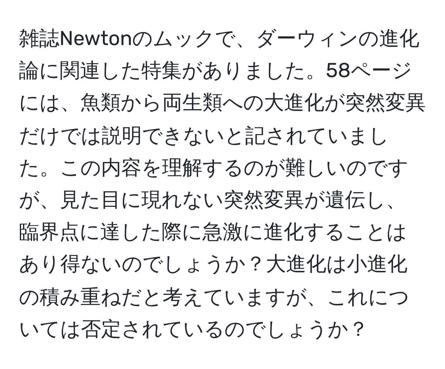 雑誌Newtonのムックで、ダーウィンの進化論に関連した特集がありました。58ページには、魚類から両生類への大進化が突然変異だけでは説明できないと記されていました。この内容を理解するのが難しいのですが、見た目に現れない突然変異が遺伝し、臨界点に達した際に急激に進化することはあり得ないのでしょうか？大進化は小進化の積み重ねだと考えていますが、これについては否定されているのでしょうか？