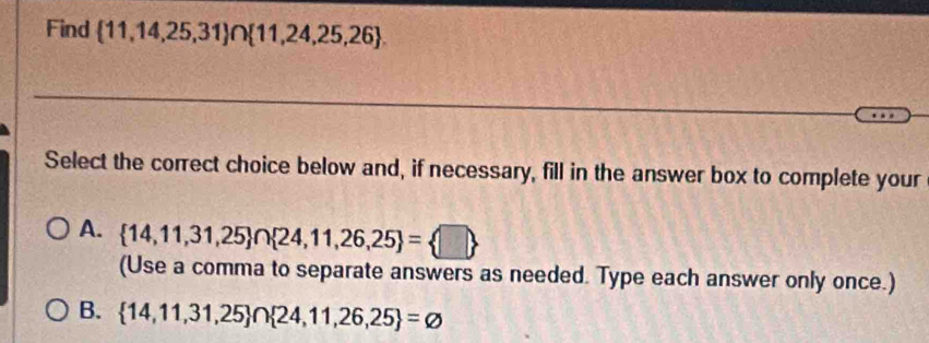 Find  11,14,25,31 ∩  11,24,25,26. 
Select the correct choice below and, if necessary, fill in the answer box to complete your
A.  14,11,31,25 ∩  24,11,26,25 = □ 
(Use a comma to separate answers as needed. Type each answer only once.)
B.  14,11,31,25 ∩  24,11,26,25 =varnothing