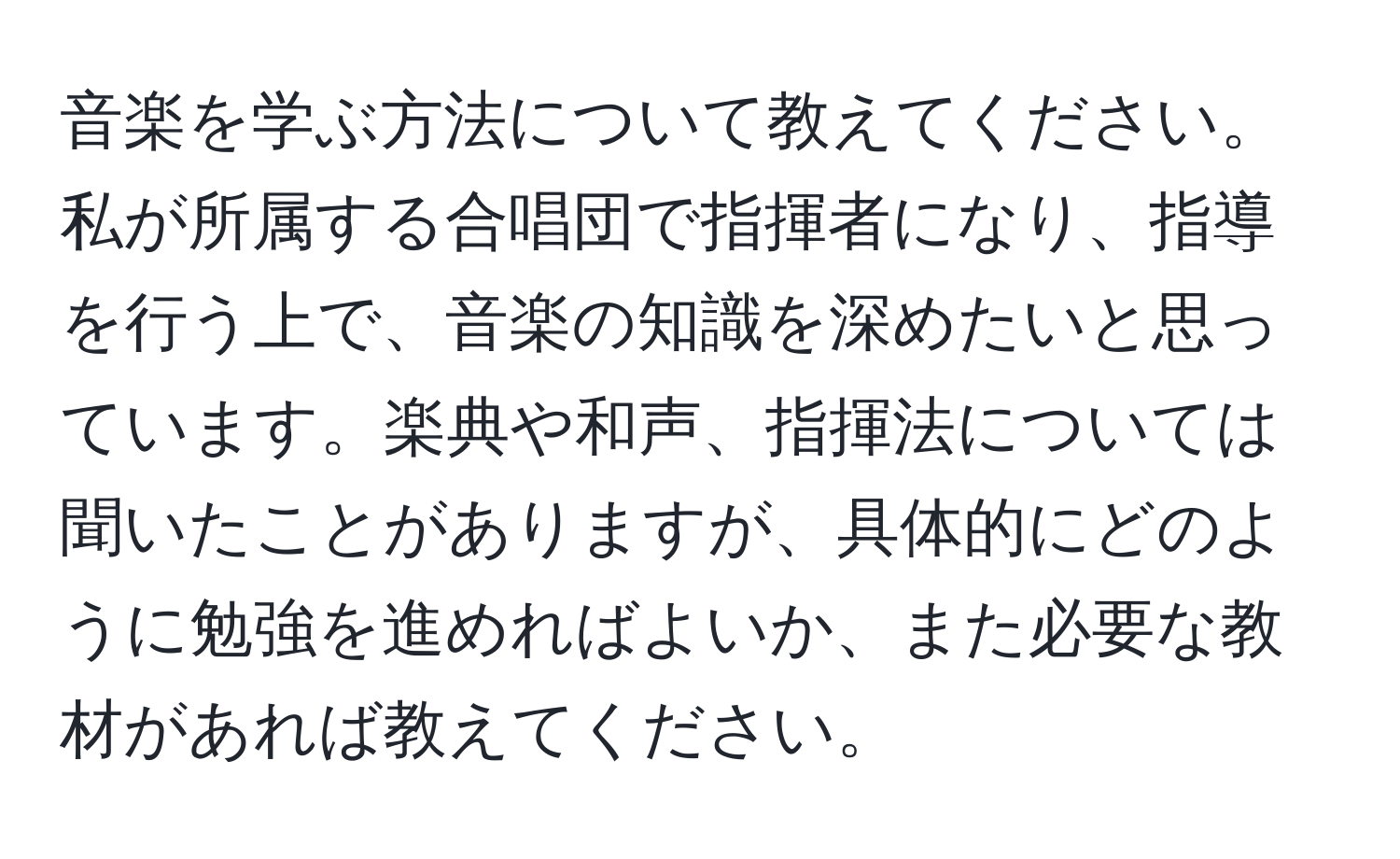 音楽を学ぶ方法について教えてください。私が所属する合唱団で指揮者になり、指導を行う上で、音楽の知識を深めたいと思っています。楽典や和声、指揮法については聞いたことがありますが、具体的にどのように勉強を進めればよいか、また必要な教材があれば教えてください。