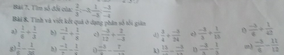 Tìm số đối của:  2/3 =-3  1/-5 : (-3)/-4 
Bài 8. Tính và viết kết quả ở dạng phân số tổi giản 
a)  1/6 + 1/3  b)  (-1)/4 + 1/8  c)  (-5)/12 + 2/-3  d)  3/4 + (-5)/24  e)  (-3)/5 + 1/13  D  (-3)/6 + 1/42 
g  1/6 - 1/36  h)  (-1)/z -frac 1 D  (-5)/a -frac 7 k) frac 15-frac -5 D  (-8)/x - 1/5 
 (-5)/6 - 11/12 