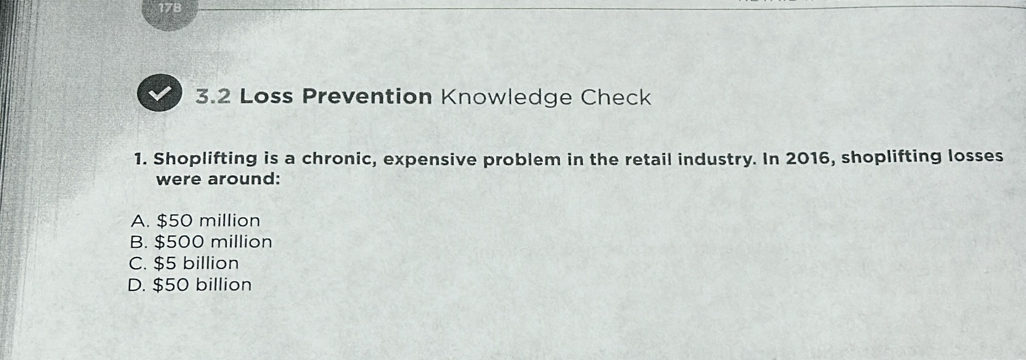 178
3.2 Loss Prevention Knowledge Check
1. Shoplifting is a chronic, expensive problem in the retail industry. In 2016, shoplifting losses
were around:
A. $50 million
B. $500 million
C. $5 billion
D. $50 billion