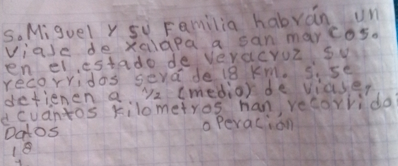 Miguel y su Familia habran un 
viase de xalapa a san marcos. 
en elestado de Veracruz sw 
recorridos seva de 18 Km. s. se 
defienen a y2 (medio) de viase, 
dcuantos kilometros han, recorrido? 
Datos 
o peracion 
18