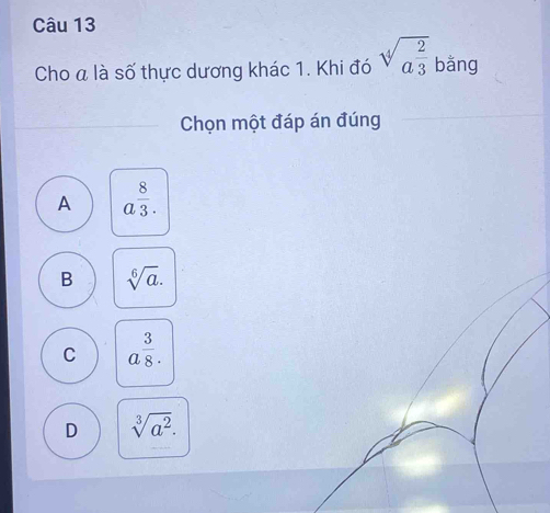 Cho a là số thực dương khác 1. Khi đó sqrt[4](a^(frac 2)3) bằng
Chọn một đáp án đúng
A a^(frac 8)3.
B sqrt[6](a).
C a^(frac 3)8.
D sqrt[3](a^2).