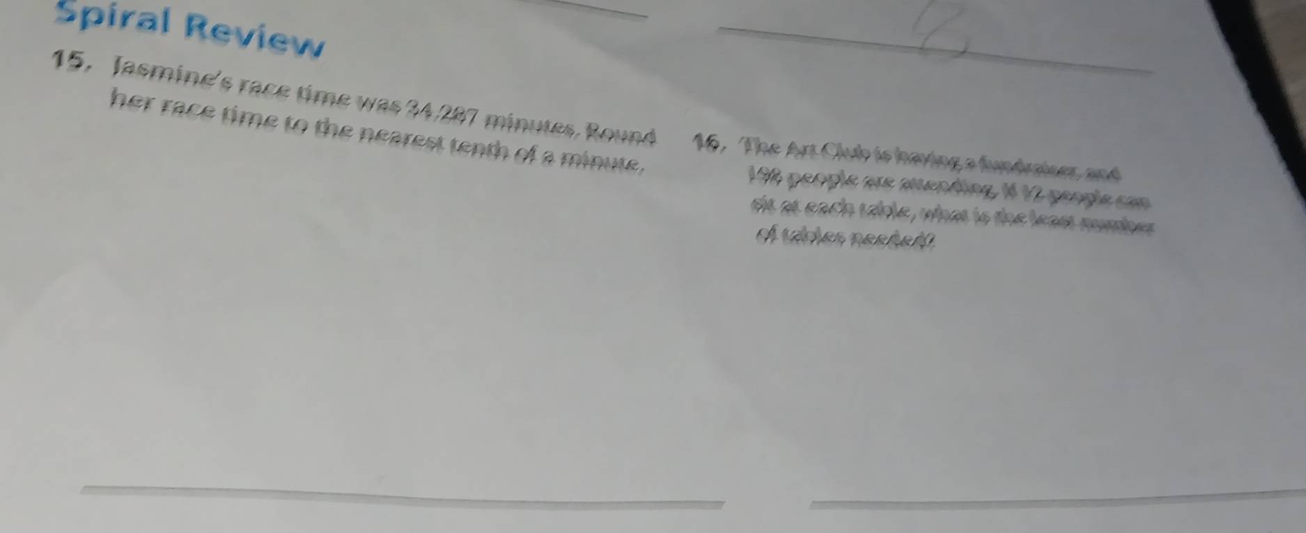 Spiral Review 
_ 
15. Jasmine's race time was 34,287 minutes. Round 16, The Art Club is having a fundraises and 
her race time to the nearest tenth of a minute.
192 people are mending, 1 12 peogle con 
sit at each scble, what is the least number 
of vices neeñeál