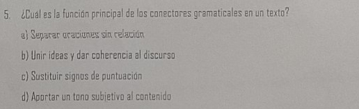 ¿Cual es la función principal de los conectores gramaticales en un texto?
a) Separar oraciones sin relación
b) Unir ideas y dar coherencia al discurso
c) Sustituir signos de puntuación
d) Aportar un tono subjetivo al contenido