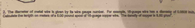 The diameter of metal wire is given by its wire gauge number. For example, 16 -guage wire has a diamister of 0.0503 inch
Calculate the length on meters of a 5.00 pound spool of 16 -guage copper wire. The dansity of copper is 8.92g/cm^3.