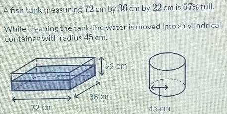 A fish tank measuring 72 cm by 36 cm by 22 cm is 57% full. 
While cleaning the tank the water is moved into a cylindrical 
container with radius 45 cm.
45 cm