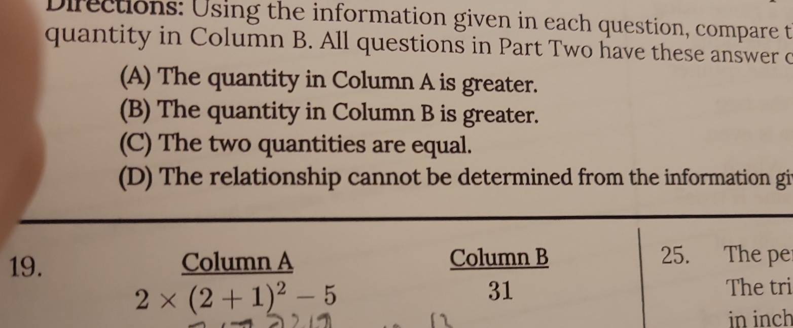 Directions: Using the information given in each question, compare t
quantity in Column B. All questions in Part Two have these answer c
(A) The quantity in Column A is greater.
(B) The quantity in Column B is greater.
(C) The two quantities are equal.
(D) The relationship cannot be determined from the information gi
19. Column A Column B
25. The pe
2* (2+1)^2-5
31 The tri
in inch