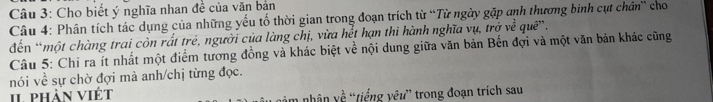 Cho biết ý nghĩa nhan đề của văn bản 
Câu 4: Phân tích tác dụng của những yếu tố thời gian trong đoạn trích từ “Từ ngày gặp anh thương binh cụt chân” cho 
đến “một chàng trai còn rất trẻ, người của làng chị, vừa hết hạn thi hành nghĩa vụ, trở về quê”. 
Câu 5: Chỉ ra ít nhất một điểm tương đồng và khác biệt về nội dung giữa văn bản Bến đợi và một văn bản khác cũng 
nói về sự chờ đợi mà anh/chị từng đọc. 
II. phần viết 
n nhân về “tiếng yêu” trong đoạn trích sau