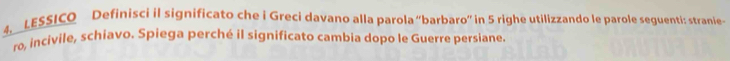 LESSICO Definisci il significato che i Greci davano alla parola “barbaro” in 5 righe utilizzando le parole seguenti: stranie- 
ro, incivile, schiavo. Spiega perché il significato cambia dopo le Guerre persiane.