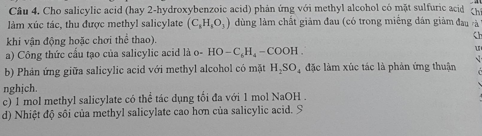 Cho salicylic acid (hay 2 -hydroxybenzoic acid) phản ứng với methyl alcohol có mặt sulfuric acid Ch 
làm xúc tác, thu được methyl salicylate (C_8H_8O_3) dùng làm chất giảm đau (có trong miềng dán giảm đau và 
khi vận động hoặc chơi thể thao). h 
a) Công thức cầu tạo của salicylic acid là ở o-HO-C_6H_4-COOH. u 
√ 
b) Phản ứng giữa salicylic acid với methyl alcohol có mặt H_2SO_4 đặc làm xúc tác là phản ứng thuận 
nghịch. 
c) 1 mol methyl salicylate có thể tác dụng tối đa với 1 mol NaOH . 
d) Nhiệt độ sôi của methyl salicylate cao hơn của salicylic acid. S