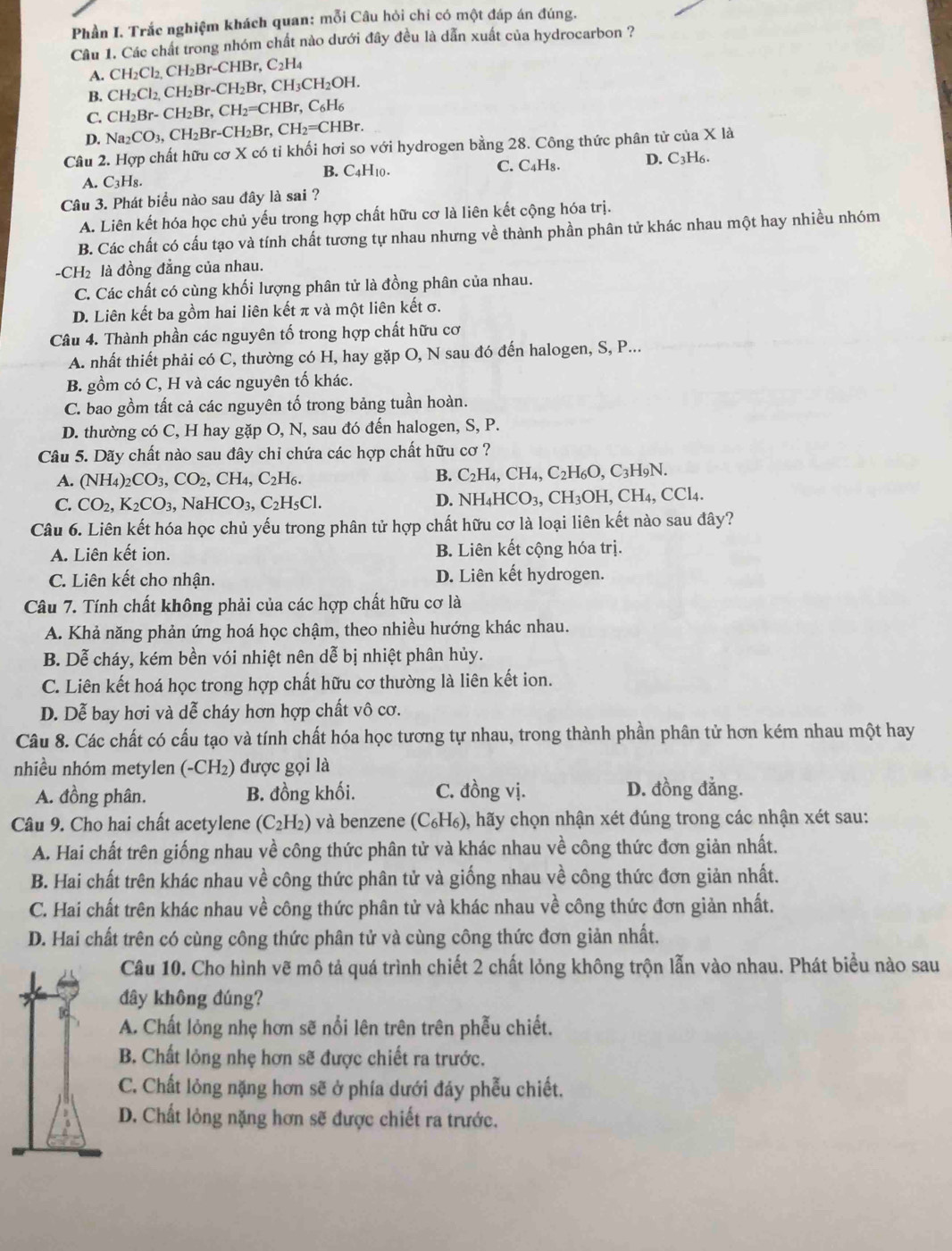 Phần I. Trắc nghiệm khách quan: mỗi Câu hỏi chỉ có một đáp án đúng.
Câu 1. Các chất trong nhóm chất nào dưới đây đều là dẫn xuất của hydrocarbon ?
A. ( CH_2Cl_2,CH_2Br-CHBr,C_2H_4
B. CH_2Cl_2, CH_2Br-CH_2Br,CH_3CH_2OH.
C. CH_2Br-CH_2Br,CH_2=CHBr,C_6H_6
D. Na_2CO_3,CH_2Br-CH_2Br,CH_2=CHBr.
Câu 2. Hợp chất hữu cơ X có tỉ khối hơi so với hydrogen bằng 28. Công thức phân tử của X là
A. C_3H_8 B. C4H10 . C. C₄H₈. D. C_3H_6.
Câu 3. Phát biểu nào sau đây là sai ?
A. Liên kết hóa học chủ yếu trong hợp chất hữu cơ là liên kết cộng hóa trị.
B. Các chất có cấu tạo và tính chất tương tự nhau nhưng về thành phần phân tử khác nhau một hay nhiều nhóm
-CH₂ là đồng đẳng của nhau.
C. Các chất có cùng khối lượng phân tử là đồng phân của nhau.
D. Liên kết ba gồm hai liên kết π và một liên kết σ.
Câu 4. Thành phần các nguyên tố trong hợp chất hữu cơ
A. nhất thiết phải có C, thường có H, hay gặp O, N sau đó đến halogen, S, P...
B. gồm có C, H và các nguyên tố khác.
C. bao gồm tất cả các nguyên tố trong bảng tuần hoàn.
D. thường có C, H hay gặp O, N, sau đó đến halogen, S, P.
Câu 5. Dãy chất nào sau đây chỉ chứa các hợp chất hữu cơ ?
A. (NH_4)_2CO_3,CO_2,CH_4,C_2H_6.
B. C_2H_4,CH_4,C_2H_6O,C_3H_9N
C. CO_2,K_2CO_3, NaHCO_3,C_2H_5Cl. D. NH_4HCO_3,CH_3OH,CH_4,CCl_4.
Câu 6. Liên kết hóa học chủ yếu trong phân tử hợp chất hữu cơ là loại liên kết nào sau đây?
A. Liên kết ion. B. Liên kết cộng hóa trị.
C. Liên kết cho nhận. D. Liên kết hydrogen.
Câu 7. Tính chất không phải của các hợp chất hữu cơ là
A. Khả năng phản ứng hoá học chậm, theo nhiều hướng khác nhau.
B. Dễ cháy, kém bền vói nhiệt nên dễ bị nhiệt phân hủy.
C. Liên kết hoá học trong hợp chất hữu cơ thường là liên kết ion.
D. Dễ bay hơi và dễ cháy hơn hợp chất vô cơ.
Câu 8. Các chất có cấu tạo và tính chất hóa học tương tự nhau, trong thành phần phân tử hơn kém nhau một hay
nhiều nhóm metylen (-CH₂) được gọi là
A. đồng phân. B. đồng khối. C. đồng vị. D. đồng đẳng.
Câu 9. Cho hai chất acetylene (C_2H_2) và benzene (C_6H_6) 0, hãy chọn nhận xét đúng trong các nhận xét sau:
A. Hai chất trên giống nhau về công thức phân tử và khác nhau về công thức đơn giản nhất.
B. Hai chất trên khác nhau về công thức phân tử và giống nhau về công thức đơn giản nhất.
C. Hai chất trên khác nhau về công thức phân tử và khác nhau về công thức đơn giản nhất.
D. Hai chất trên có cùng công thức phân tử và cùng công thức đơn giản nhất.
Câu 10. Cho hình vẽ mô tả quá trình chiết 2 chất lỏng không trộn lẫn vào nhau. Phát biểu nào sau
đây không đúng?
A. Chất lỏng nhẹ hơn sẽ nổi lên trên trên phẫu chiết.
B. Chất lỏng nhẹ hơn sẽ được chiết ra trước.
C. Chất lỏng nặng hơn sẽ ở phía dưới đáy phẫu chiết.
D. Chất lỏng nặng hơn sẽ được chiết ra trước.