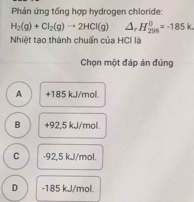 Phản ứng tổng hợp hydrogen chloride:
H_2(g)+Cl_2(g)to 2HCl(g) △ _rH_(298)^0=-185k. 
Nhiệt tạo thành chuẩn của HCI là
Chọn một đáp án đúng
A +185 kJ/mol.
B +92,5 kJ/mol.
C -92,5 kJ/mol.
D -185 kJ/mol.